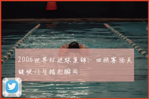 2006世界杯进球集锦：回顾赛场关键破门与精彩瞬间